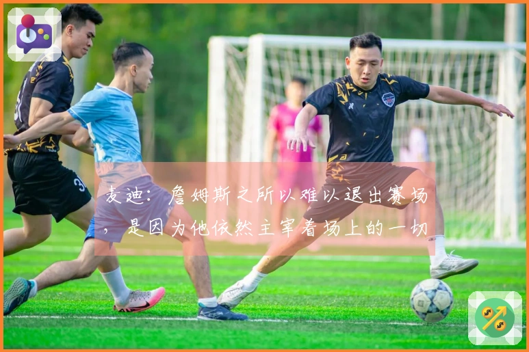 麦迪：詹姆斯之所以难以退出赛场，是因为他依然主宰着场上的一切