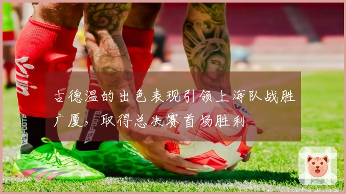 古德温的出色表现引领上海队战胜广厦，取得总决赛首场胜利